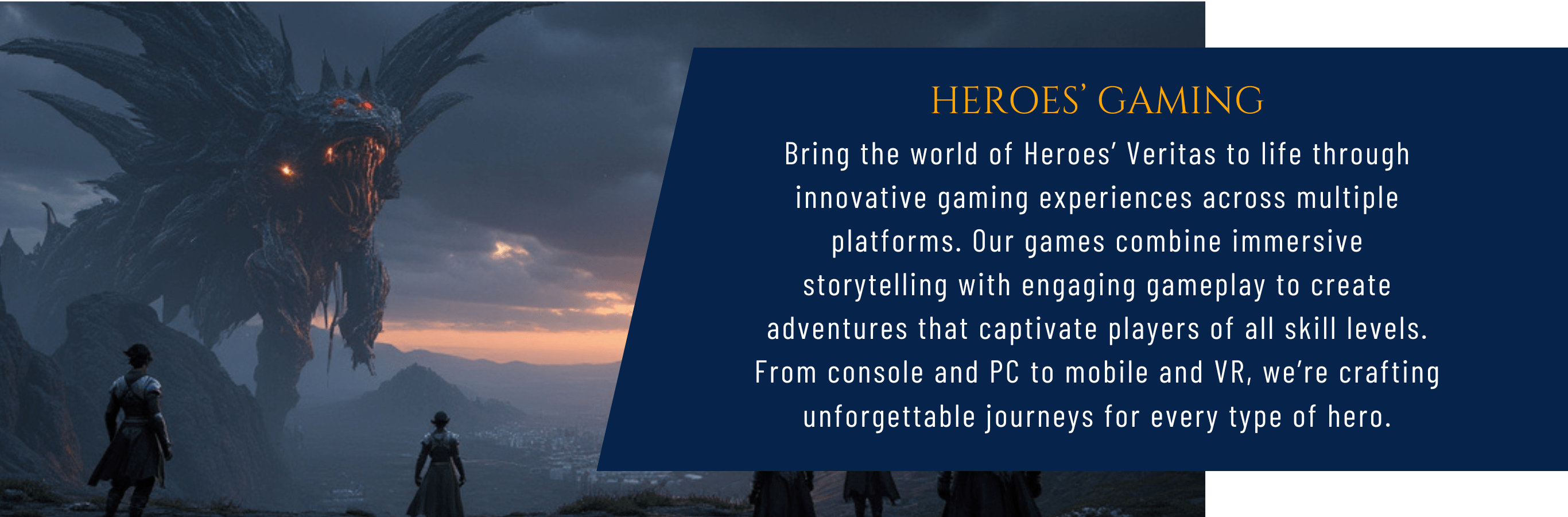 Heroes' Gaming Bring the world of Heroes’ Veritas to life through innovative gaming experiences across multiple platforms. Our games combine immersive storytelling with engaging gameplay to create adventures that captivate players of all skill levels. From console and PC to mobile and VR, we’re crafting unforgettable journeys for every type of hero.