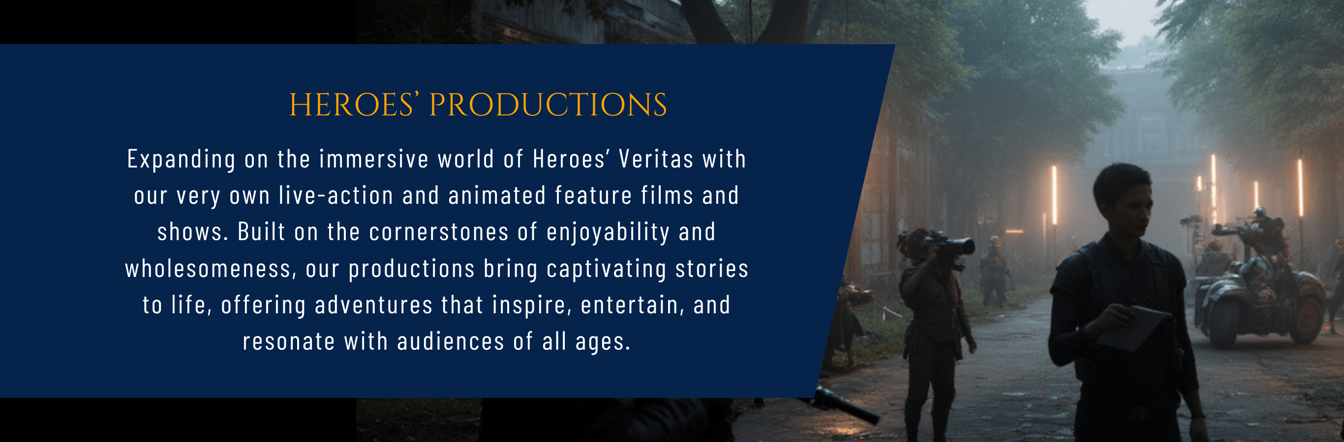 Heroes' Production Expanding on the immersive world of Heroes’ Veritas with our very own live-action and animated feature films and shows. Built on the cornerstones of enjoyability and wholesomeness, our productions bring captivating stories to life, offering adventures that inspire, entertain, and resonate with audiences of all ages.